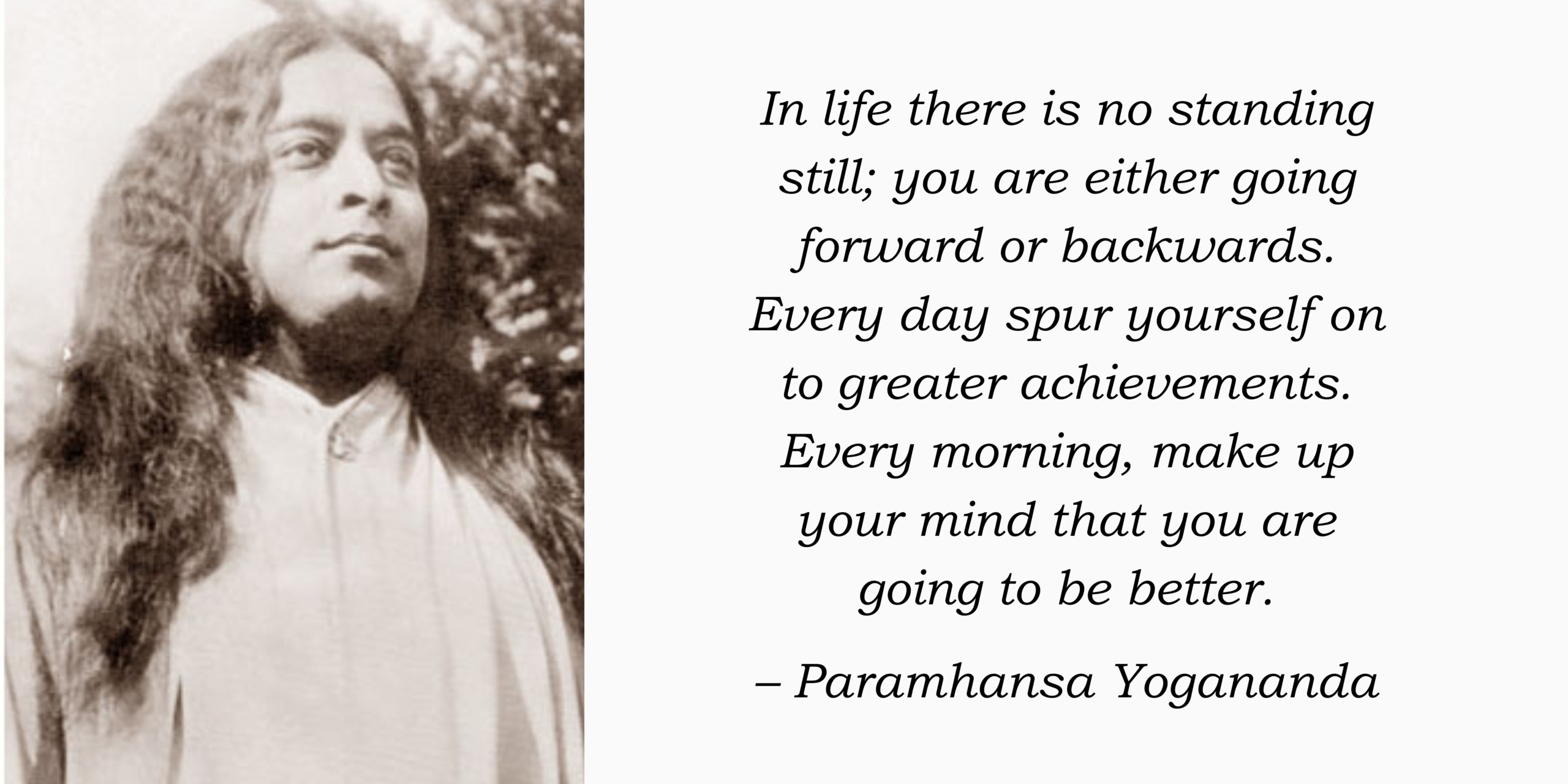 In life there is no standing still; you are either going forward or backwards. Every day spur yourself on to greater achievements. Every morning, make up your mind that you are going to be better. – Paramhansa Yogananda